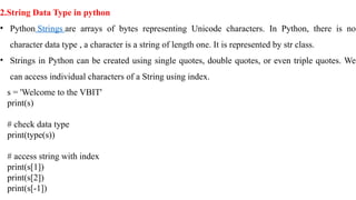 2.String Data Type in python
• Python Strings are arrays of bytes representing Unicode characters. In Python, there is no
character data type , a character is a string of length one. It is represented by str class.
• Strings in Python can be created using single quotes, double quotes, or even triple quotes. We
can access individual characters of a String using index.
s = 'Welcome to the VBIT'
print(s)
# check data type
print(type(s))
# access string with index
print(s[1])
print(s[2])
print(s[-1])
 
