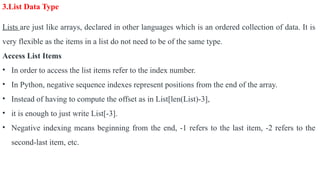 3.List Data Type
Lists are just like arrays, declared in other languages which is an ordered collection of data. It is
very flexible as the items in a list do not need to be of the same type.
Access List Items
• In order to access the list items refer to the index number.
• In Python, negative sequence indexes represent positions from the end of the array.
• Instead of having to compute the offset as in List[len(List)-3],
• it is enough to just write List[-3].
• Negative indexing means beginning from the end, -1 refers to the last item, -2 refers to the
second-last item, etc.
 