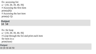 Ex: accessing list
a = [10, 20, 30, 40, 50]
# Accessing the first item
print(a[0])
# Accessing the last item
print(a[-1])
Output
10 50
Ex: for loop
a = [10, 20, 30, 40, 50]
# Loop through the list and print each item
for item in a:
print(item)
Output
10 20 30 40 50
 