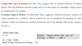 4.Tuple Data Type in python: Just like a list, a tuple is also an ordered collection of Python
objects. The only difference between a tuple and a list is that tuples are immutable. Tuples cannot
be modified after it is created.
Creating a Tuple in Python: In Python Data Types, tuples are created by placing a sequence of
values separated by a ‘comma’ with or without the use of parenthesis for grouping the data
sequence. Tuples can contain any number of elements and of any datatype (like strings, integers,
lists, etc.).
initiate empty tuple
t1 = ()
t2 = (‘Vbit', ‘CSB')
print("nTuple with the use of String: ", t2)
Output: Tuple with the use of
String: (‘Vbit’, ‘CSB')
 
