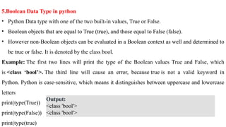 5.Boolean Data Type in python
• Python Data type with one of the two built-in values, True or False.
• Boolean objects that are equal to True (true), and those equal to False (false).
• However non-Boolean objects can be evaluated in a Boolean context as well and determined to
be true or false. It is denoted by the class bool.
Example: The first two lines will print the type of the Boolean values True and False, which
is <class ‘bool’>. The third line will cause an error, because true is not a valid keyword in
Python. Python is case-sensitive, which means it distinguishes between uppercase and lowercase
letters
print(type(True))
print(type(False))
print(type(true)
Output:
<class 'bool'>
<class 'bool'>
 