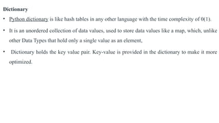 Dictionary
• Python dictionary is like hash tables in any other language with the time complexity of 0(1).
• It is an unordered collection of data values, used to store data values like a map, which, unlike
other Data Types that hold only a single value as an element,
• Dictionary holds the key value pair. Key-value is provided in the dictionary to make it more
optimized.
 