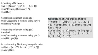 # Creating a Dictionary
Dict = {'Name': ‘vbit', 1: [1, 2, 3, 4]}
print("Creating Dictionary: ")
print(Dict)
# accessing a element using key
print("Accessing a element using key:")
print(Dict['Name'])
# accessing a element using get()
# method
print("Accessing a element using get:")
print(Dict.get(1))
# creation using Dictionary comprehension
myDict = {x: x**2 for x in [1,2,3,4,5]}
print(myDict)
OutputCreating Dictionary:
{'Name': ‘vbit’, 1: [1, 2, 3,
4]} Accessing a element using
key: vbit
Accessing a element using get:
[1, 2, 3, 4] {1: 1, 2: 4, 3:
9, 4: 16, 5: 25}
 