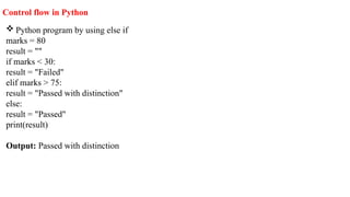  Python program by using else if
marks = 80
result = ""
if marks < 30:
result = "Failed"
elif marks > 75:
result = "Passed with distinction"
else:
result = "Passed"
print(result)
Output: Passed with distinction
Control flow in Python
 