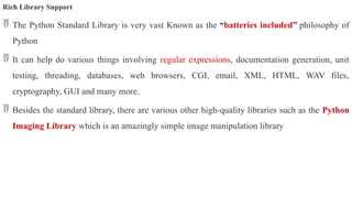 Rich Library Support
 The Python Standard Library is very vast Known as the “batteries included” philosophy of
Python
 It can help do various things involving regular expressions, documentation generation, unit
testing, threading, databases, web browsers, CGI, email, XML, HTML, WAV files,
cryptography, GUI and many more.
 Besides the standard library, there are various other high-quality libraries such as the Python
Imaging Library which is an amazingly simple image manipulation library
 