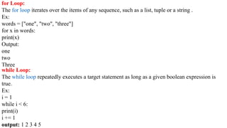 for Loop:
The for loop iterates over the items of any sequence, such as a list, tuple or a string .
Ex:
words = ["one", "two", "three"]
for x in words:
print(x)
Output:
one
two
Three
while Loop:
The while loop repeatedly executes a target statement as long as a given boolean expression is
true.
Ex:
i = 1
while i < 6:
print(i)
i += 1
output: 1 2 3 4 5
 