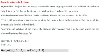 Data Structures in Python
•Python lists are just like the arrays, declared in other languages which is an ordered collection of
data. It is very flexible as the items in a list do not need to be of the same type.
•The implementation of Python List is similar to Vectors in C++ or Array List in JAVA.
• The costly operation is inserting or deleting the element from the beginning of the List as all the
elements are needed to be shifted.
•Insertion and deletion at the end of the list can also become costly in the case where the pre
allocated memory becomes full
List = [1, 2, 3, “hello", 2.3]
print(List)
Output[1, 2, 3, ‘hello', 2.3]
 