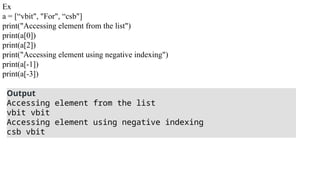 Ex
a = [“vbit", "For", “csb"]
print("Accessing element from the list")
print(a[0])
print(a[2])
print("Accessing element using negative indexing")
print(a[-1])
print(a[-3])
Output
Accessing element from the list
vbit vbit
Accessing element using negative indexing
csb vbit
 