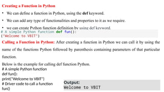 Creating a Function in Python
• We can define a function in Python, using the def keyword.
• We can add any type of functionalities and properties to it as we require.
• we can create Python function definition by using def keyword.
Calling a Function in Python: After creating a function in Python we can call it by using the
name of the functions Python followed by parenthesis containing parameters of that particular
function.
Below is the example for calling def function Python.
# A simple Python function
def fun():
print("Welcome to VBIT")
# Driver code to call a function
fun()
# A simple Python function def fun():
("Welcome to VBIT")
Output:
Welcome to VBIT
 