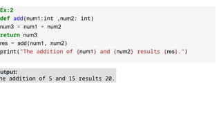 Ex:2
def add(num1:int ,num2: int)
num3 = num1 + num2
return num3
res = add(num1, num2)
print("The addition of {num1} and {num2} results {res}.")
Output:
he addition of 5 and 15 results 20.
 