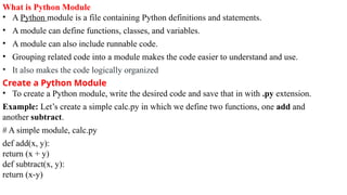What is Python Module
• A Python module is a file containing Python definitions and statements.
• A module can define functions, classes, and variables.
• A module can also include runnable code.
• Grouping related code into a module makes the code easier to understand and use.
• It also makes the code logically organized
Create a Python Module
• To create a Python module, write the desired code and save that in with .py extension.
Example: Let’s create a simple calc.py in which we define two functions, one add and
another subtract.
# A simple module, calc.py
def add(x, y):
return (x + y)
def subtract(x, y):
return (x-y)
 
