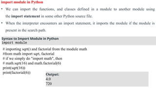 import module in Python
• We can import the functions, and classes defined in a module to another module using
the import statement in some other Python source file.
• When the interpreter encounters an import statement, it imports the module if the module is
present in the search path.
Syntax to Import Module in Python
import module
# importing sqrt() and factorial from the module math
#from math import sqrt, factorial
# if we simply do "import math", then
# math.sqrt(16) and math.factorial(6)
print(sqrt(16))
print(factorial(6)) Output:
4.0
720
 