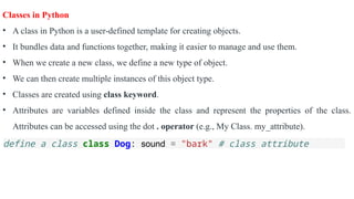 Classes in Python
• A class in Python is a user-defined template for creating objects.
• It bundles data and functions together, making it easier to manage and use them.
• When we create a new class, we define a new type of object.
• We can then create multiple instances of this object type.
• Classes are created using class keyword.
• Attributes are variables defined inside the class and represent the properties of the class.
Attributes can be accessed using the dot . operator (e.g., My Class. my_attribute).
define a class class Dog: sound = "bark" # class attribute
 