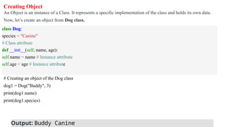 Creating Object
An Object is an instance of a Class. It represents a specific implementation of the class and holds its own data.
Now, let’s create an object from Dog class.
# Creating an object of the Dog class
dog1 = Dog("Buddy", 3)
print(dog1.name)
print(dog1.species)
class Dog:
species = "Canine"
# Class attribute
def __init__(self, name, age):
self.name = name # Instance attribute
self.age = age # Instance attribute
Output: Buddy Canine
 