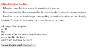 Python Exception Handling
• It handles errors that occur during the execution of a program.
• Exception handling allows to respond to the error, instead of crashing the running program.
• It enables you to catch and manage errors, making your code more robust and user-friendly.
Example: Trying to divide a number by zero will cause an exception.
# Example of an exception
n = 10
try:
res = n / 0 # This will raise a Zero Division Error
except ZeroDivisionError:
print("Can't be divided by zero!")
Output: Can't be divided by zero!
 