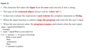 input ():
• This function first takes the input from the user and converts it into a string.
• The type of the returned object always will be <class ‘str’>.
• It does not evaluate the expression it just returns the complete statement as String.
• When the input function is called it stops the program and waits for the user’s input.
• When the user presses enter, the program resumes and returns what the user typed.
input = input('STATEMENT')
Example:
1. name = input('What is your name?n')
# n ---> newline ---> It causes a line break
What is your name?
Ram
print(name)
Ram
# comment in python
 