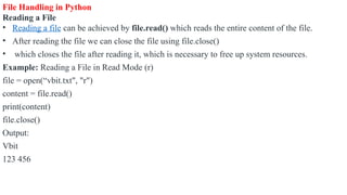 File Handling in Python
Reading a File
• Reading a file can be achieved by file.read() which reads the entire content of the file.
• After reading the file we can close the file using file.close()
• which closes the file after reading it, which is necessary to free up system resources.
Example: Reading a File in Read Mode (r)
file = open(“vbit.txt", "r")
content = file.read()
print(content)
file.close()
Output:
Vbit
123 456
 