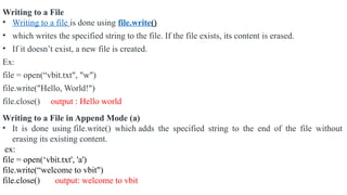Writing to a File
• Writing to a file is done using file.write()
• which writes the specified string to the file. If the file exists, its content is erased.
• If it doesn’t exist, a new file is created.
Ex:
file = open(“vbit.txt", "w")
file.write("Hello, World!")
file.close() output : Hello world
Writing to a File in Append Mode (a)
• It is done using file.write() which adds the specified string to the end of the file without
erasing its existing content.
ex:
file = open(‘vbit.txt', 'a')
file.write(“welcome to vbit")
file.close() output: welcome to vbit
 