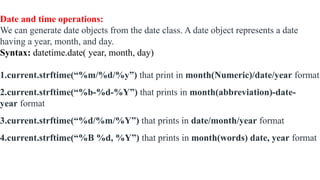 Date and time operations:
We can generate date objects from the date class. A date object represents a date
having a year, month, and day.
Syntax: datetime.date( year, month, day)
1.current.strftime(“%m/%d/%y”) that print in month(Numeric)/date/year format
2.current.strftime(“%b-%d-%Y”) that prints in month(abbreviation)-date-
year format
3.current.strftime(“%d/%m/%Y”) that prints in date/month/year format
4.current.strftime(“%B %d, %Y”) that prints in month(words) date, year format
 