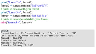 print("format2 =", format2)
format3 = current.strftime("%d/%m/%Y")
# prints in date/month/year format
print("format3 =", format3)
format4 = current.strftime("%B %d, %Y")
# prints in month(words) date, year format
print("format4 =", format4)
Output:
Current Day is : 23 Current Month is : 2 Current Year is : 2025
Let's print date, month and year in different-different ways
format1 = 02/23/25
format2 = Feb-23-2025
format3 = 23/02/2025
format4 = February 23, 2025
 