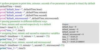 # python program to print time ,minutes ,seconds if no parameter is passed in time() by default
defaultTime = time()
print("default_hour =", defaultTime.hour)
print("default_minute =", defaultTime.minute)
print("default_second =", defaultTime.second)
print("default_microsecond =", defaultTime.microsecond)
# passing parameter in different-different ways
# hour, minute and second respectively is a default
time1= time(10, 5, 25)
print("time_1 =", time1)
# assigning hour, minute and second to respective variables
time2= time(hour = 10, minute = 5, second = 25)
print("time_2 =", time2)
# assigning hour, minute, second and microsecond
time3= time(hour=10, minute= 5, second=25, microsecond=55)
print("time_3 =", time3)
Output:
default_hour = 0
default_minute = 0
default_second = 0
default_microsecond = 0
time_1 = 10:05:25
time_2 = 10:05:25
time_3 = 10:05:25.000055
 