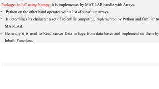 Packages in IoT using Numpy it is implemented by MAT-LAB handle with Arrays.
• Python on the other hand operates with a list of substitute arrays.
• It determines its character a set of scientific computing implemented by Python and familiar to
MAT-LAB.
• Generally it is used to Read sensor Data in huge from data bases and implement on them by
Inbuilt Functions.
 