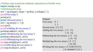 # Python code to perform arithmetic operations on NumPy array
import numpy as np
# Initializing the array
arr1 = np.arange(4, dtype = np.float_).reshape(2, 2)
print('First array:')
print(arr1)
print('nSecond array:')
arr2 = np.array([12, 12])
print(arr2)
print('nAdding the two arrays:')
print(np.add(arr1, arr2))
print('nSubtracting the two arrays:')
print(np.subtract(arr1, arr2))
print('nMultiplying the two arrays:')
print(np.multiply(arr1, arr2))
print('nDividing the two arrays:')
print(np.divide(arr1, arr2))
Output:
First array: 0 1
2 3
Second array: [12 12]
Adding the two arrays: [ 12 13]
[ 14 15]
Subtracting the two arrays: [-12 -11]
[-10 -9]
Multiplying the two arrays: [ 0 12 ]
[ 24 36]
Dividing the two arrays: [ 0. 0.08333333]
[ 0.16666667 0.25 ]
 