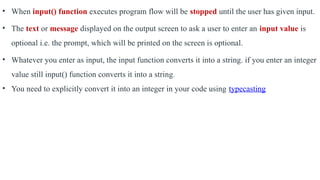 • When input() function executes program flow will be stopped until the user has given input.
• The text or message displayed on the output screen to ask a user to enter an input value is
optional i.e. the prompt, which will be printed on the screen is optional.
• Whatever you enter as input, the input function converts it into a string. if you enter an integer
value still input() function converts it into a string.
• You need to explicitly convert it into an integer in your code using typecasting
 