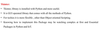 Tkinter:
• Tkinter, library is installed with Python and more useful.
• It is GUI operated library that comes with all the methods of Python.
• For techies it is more flexible , other than Object oriented Scripting.
• Knowing how to implement this Package may be watching complex at first and Essential
Packages in Python and IoT.
 