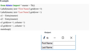 Example:
from tkinter import * master = Tk()
Label(master, text='First Name').grid(row=0)
Label(master, text='Last Name').grid(row=1)
e1 = Entry(master)
e2 = Entry(master)
e1.grid(row=0, column=1)
e2.grid(row=1, column=1)
mainloop()
Output:
 