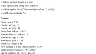Output:
Enter values: 5 10
Number of boys: 5
Number of girls: 10
Enter three values: 5 10 15
Total number of students: 5
Number of boys is : 10
Number of girls is : 15
Enter two values: 5 10
First number is 5 and second number is 10
Enter multiple values: 5 10 15 20 25
List of students: [5, 10, 15, 20, 25]
# taking multiple inputs at a time
# and type casting using list() function
x = list(map(int, input("Enter multiple values: ").split()))
print("List of students: ", x)
 