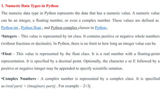 1. Numeric Data Types in Python
The numeric data type in Python represents the data that has a numeric value. A numeric value
can be an integer, a floating number, or even a complex number. These values are defined as
Python int , Python float , and Python complex classes in Python .
•Integers – This value is represented by int class. It contains positive or negative whole numbers
(without fractions or decimals). In Python, there is no limit to how long an integer value can be.
•Float – This value is represented by the float class. It is a real number with a floating-point
representation. It is specified by a decimal point. Optionally, the character e or E followed by a
positive or negative integer may be appended to specify scientific notation.
•Complex Numbers – A complex number is represented by a complex class. It is specified
as (real part) + (imaginary part)j . For example – 2+3j
 
