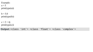 Example:
a = 5
print(type(a))
b = 5.0
print(type(b))
c = 2 + 4j
print(type(c))
Output: <class 'int'> <class 'float'> <class 'complex'>
 
