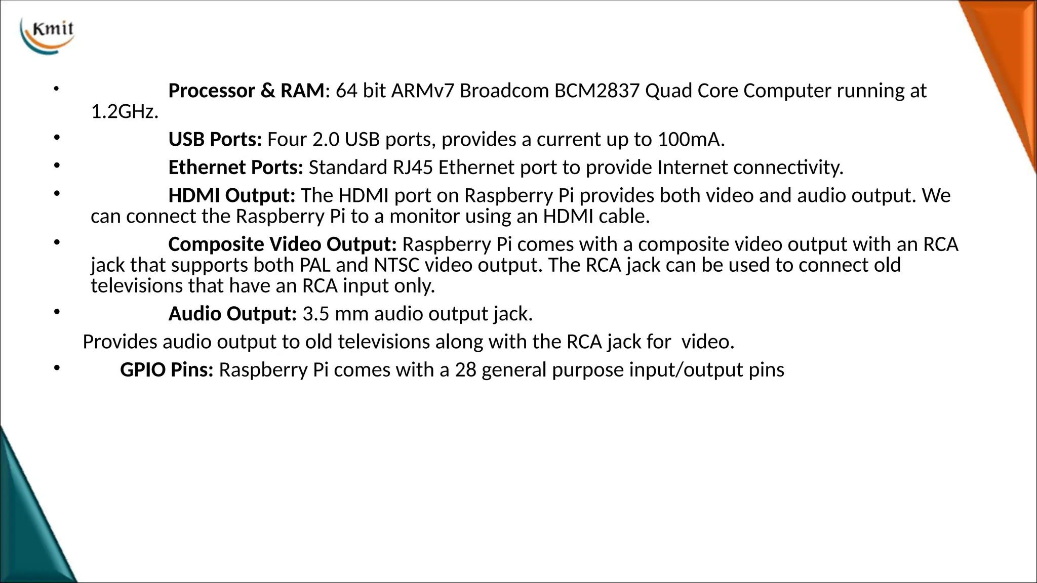 • Processor & RAM: 64 bit ARMv7 Broadcom BCM2837 Quad Core Computer running at
1.2GHz.
• USB Ports: Four 2.0 USB ports, provides a current up to 100mA.
• Ethernet Ports: Standard RJ45 Ethernet port to provide Internet connectivity.
• HDMI Output: The HDMI port on Raspberry Pi provides both video and audio output. We
can connect the Raspberry Pi to a monitor using an HDMI cable.
• Composite Video Output: Raspberry Pi comes with a composite video output with an RCA
jack that supports both PAL and NTSC video output. The RCA jack can be used to connect old
televisions that have an RCA input only.
• Audio Output: 3.5 mm audio output jack.
Provides audio output to old televisions along with the RCA jack for video.
• GPIO Pins: Raspberry Pi comes with a 28 general purpose input/output pins
 