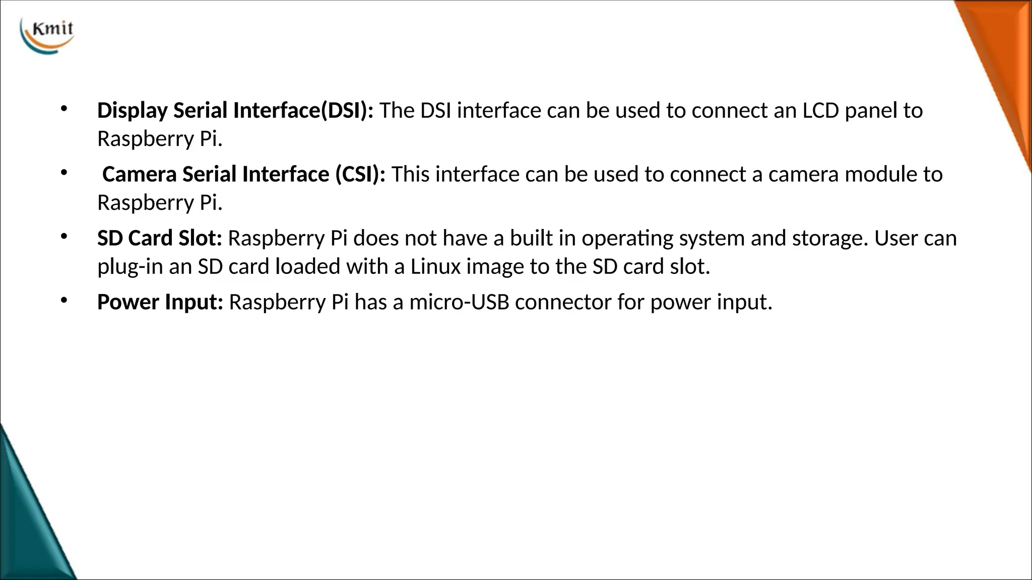 • Display Serial Interface(DSI): The DSI interface can be used to connect an LCD panel to
Raspberry Pi.
• Camera Serial Interface (CSI): This interface can be used to connect a camera module to
Raspberry Pi.
• SD Card Slot: Raspberry Pi does not have a built in operating system and storage. User can
plug-in an SD card loaded with a Linux image to the SD card slot.
• Power Input: Raspberry Pi has a micro-USB connector for power input.
 