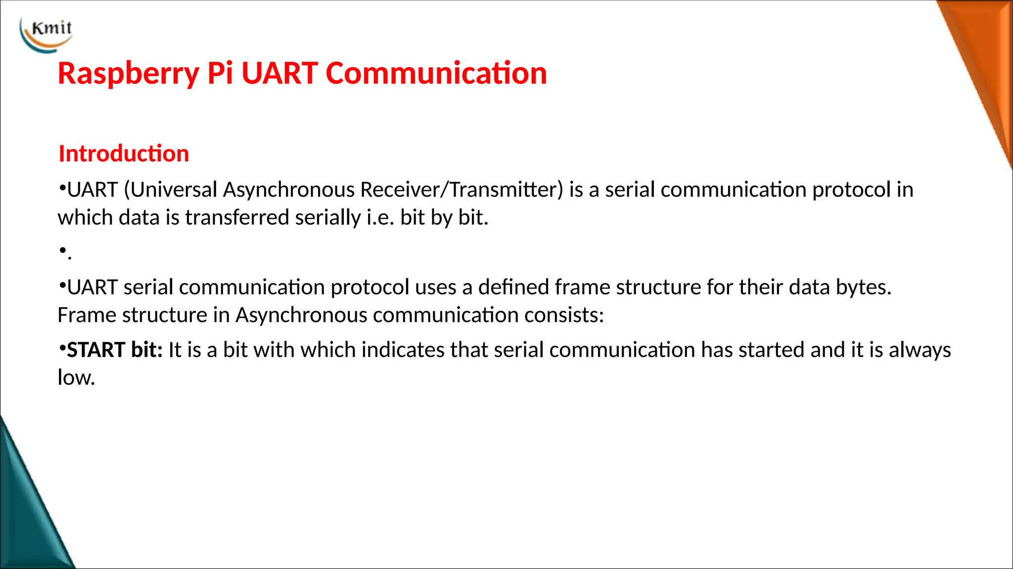 Raspberry Pi UART Communication
Introduction
•UART (Universal Asynchronous Receiver/Transmitter) is a serial communication protocol in
which data is transferred serially i.e. bit by bit.
•.
•UART serial communication protocol uses a defined frame structure for their data bytes.
Frame structure in Asynchronous communication consists:
•START bit: It is a bit with which indicates that serial communication has started and it is always
low.
 
