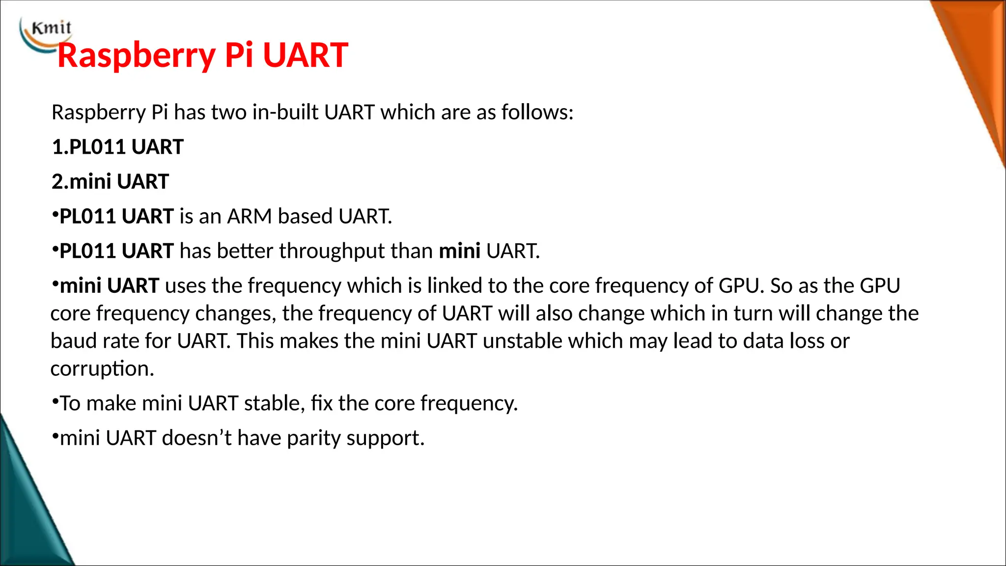 Raspberry Pi UART
Raspberry Pi has two in-built UART which are as follows:
1.PL011 UART
2.mini UART
•PL011 UART is an ARM based UART.
•PL011 UART has better throughput than mini UART.
•mini UART uses the frequency which is linked to the core frequency of GPU. So as the GPU
core frequency changes, the frequency of UART will also change which in turn will change the
baud rate for UART. This makes the mini UART unstable which may lead to data loss or
corruption.
•To make mini UART stable, fix the core frequency.
•mini UART doesn’t have parity support.
 