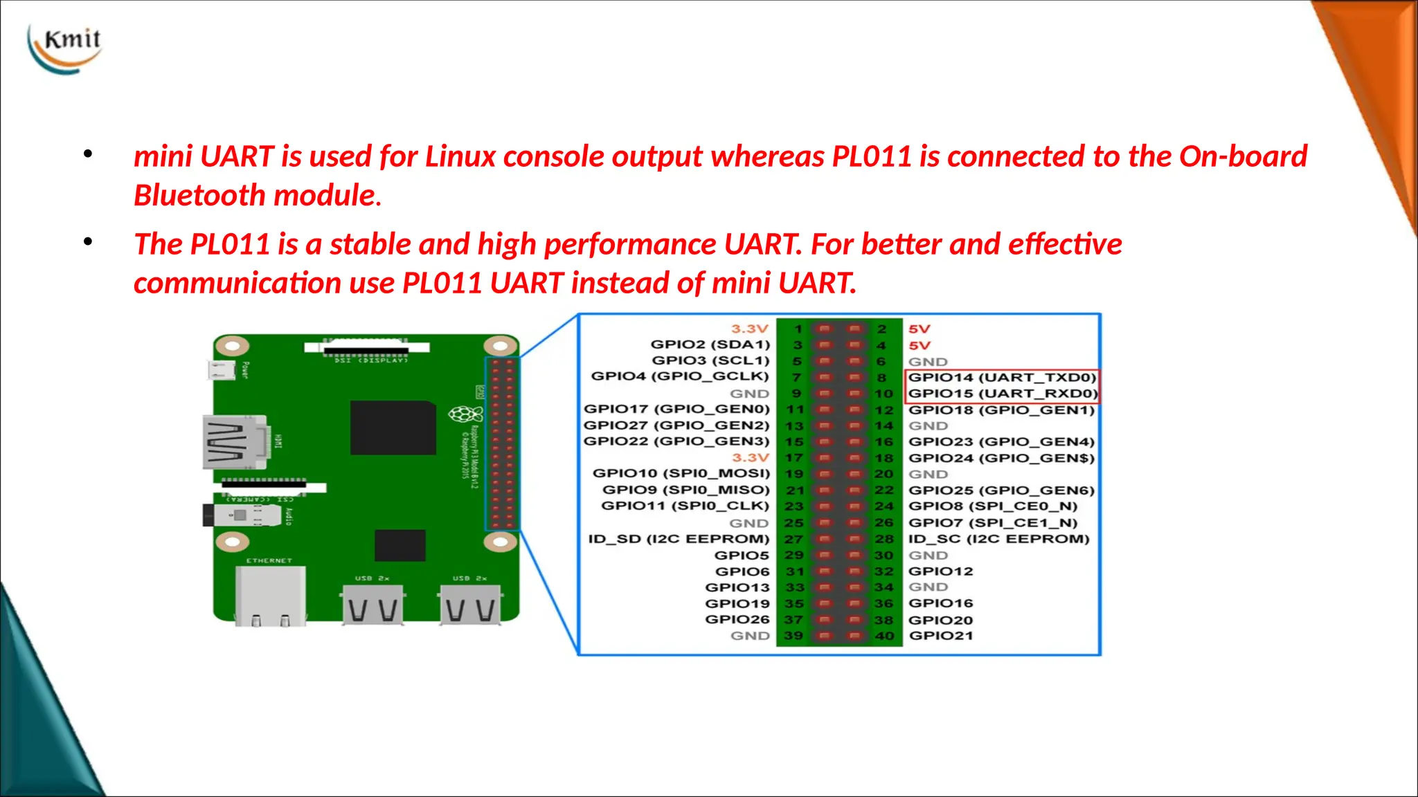 • mini UART is used for Linux console output whereas PL011 is connected to the On-board
Bluetooth module.
• The PL011 is a stable and high performance UART. For better and effective
communication use PL011 UART instead of mini UART.
 