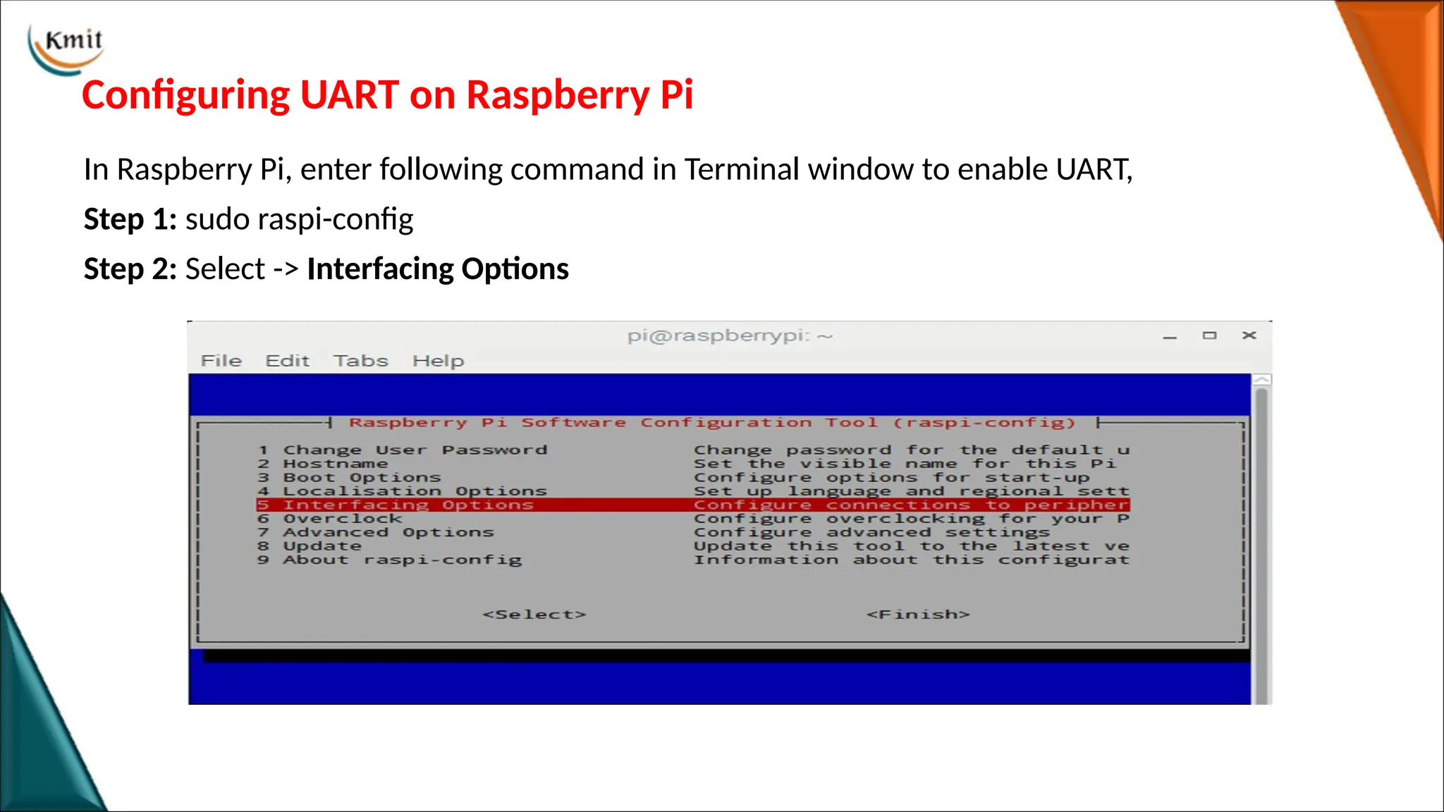 Configuring UART on Raspberry Pi
In Raspberry Pi, enter following command in Terminal window to enable UART,
Step 1: sudo raspi-config
Step 2: Select -> Interfacing Options
 