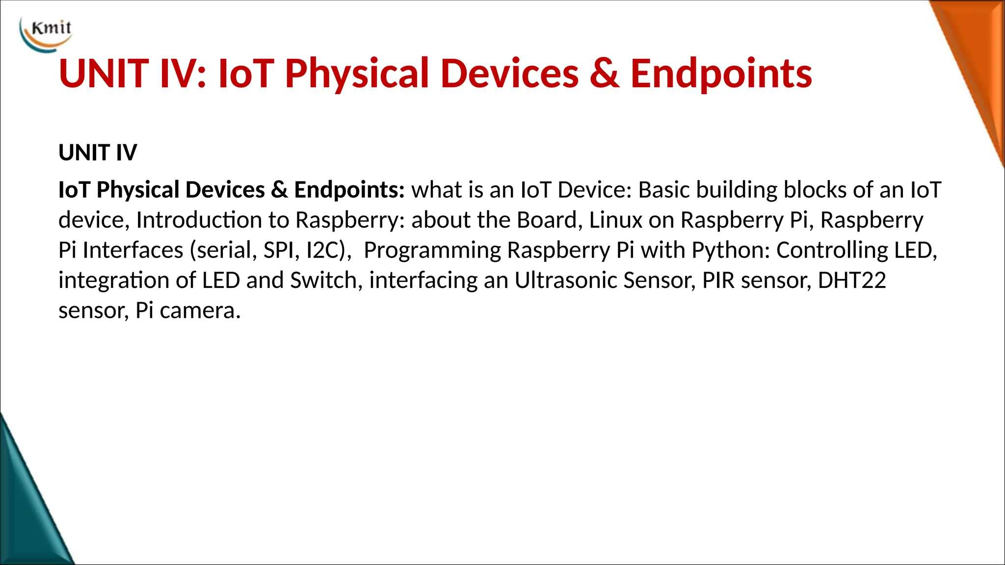 UNIT IV: IoT Physical Devices & Endpoints
UNIT IV
IoT Physical Devices & Endpoints: what is an IoT Device: Basic building blocks of an IoT
device, Introduction to Raspberry: about the Board, Linux on Raspberry Pi, Raspberry
Pi Interfaces (serial, SPI, I2C), Programming Raspberry Pi with Python: Controlling LED,
integration of LED and Switch, interfacing an Ultrasonic Sensor, PIR sensor, DHT22
sensor, Pi camera.
 
