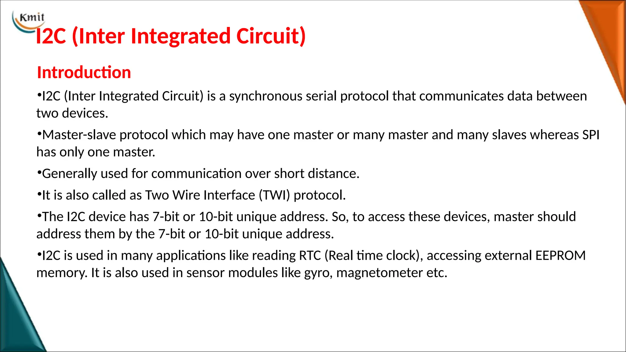 I2C (Inter Integrated Circuit)
Introduction
•I2C (Inter Integrated Circuit) is a synchronous serial protocol that communicates data between
two devices.
•Master-slave protocol which may have one master or many master and many slaves whereas SPI
has only one master.
•Generally used for communication over short distance.
•It is also called as Two Wire Interface (TWI) protocol.
•The I2C device has 7-bit or 10-bit unique address. So, to access these devices, master should
address them by the 7-bit or 10-bit unique address.
•I2C is used in many applications like reading RTC (Real time clock), accessing external EEPROM
memory. It is also used in sensor modules like gyro, magnetometer etc.
 
