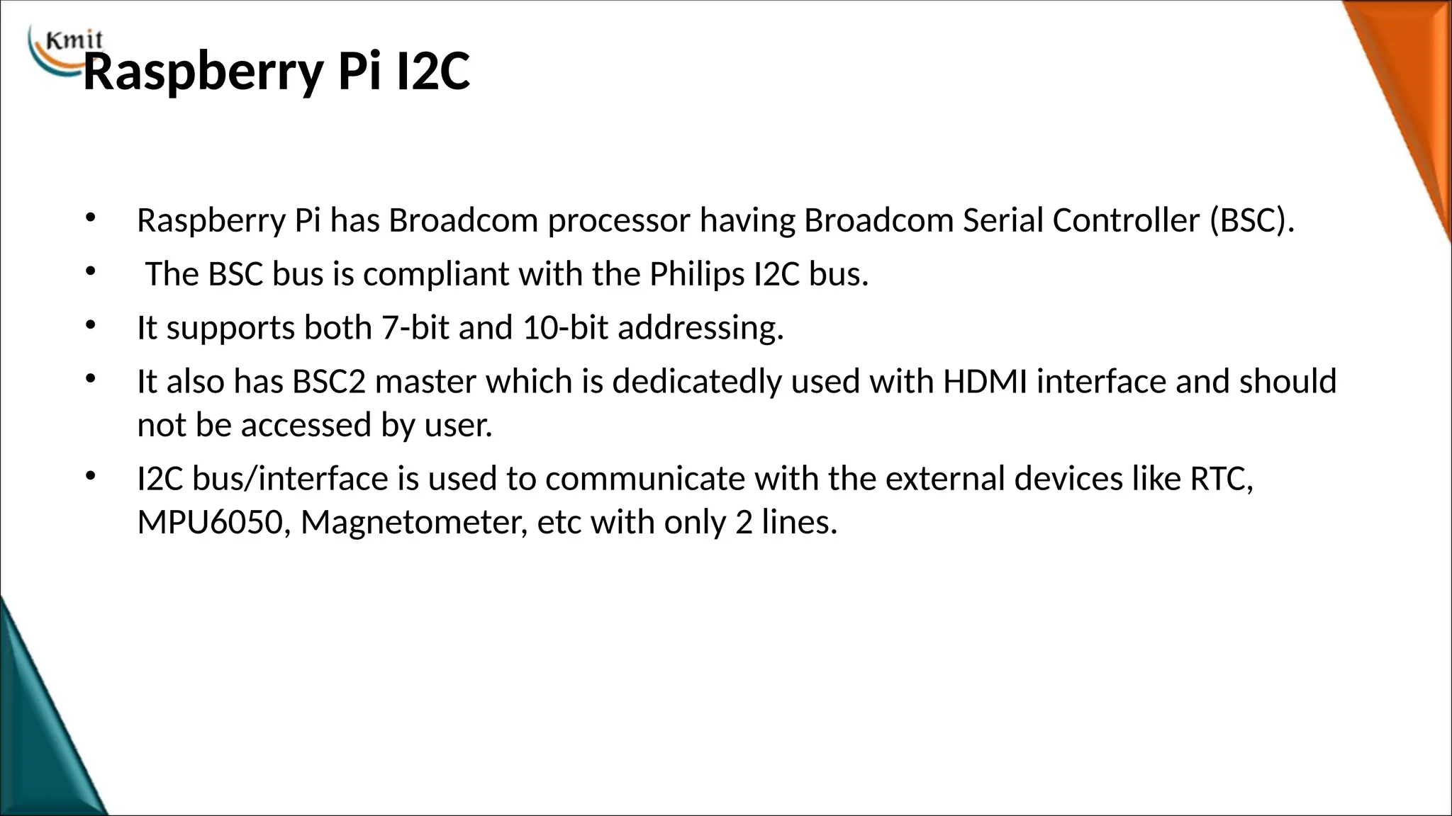 Raspberry Pi I2C
• Raspberry Pi has Broadcom processor having Broadcom Serial Controller (BSC).
• The BSC bus is compliant with the Philips I2C bus.
• It supports both 7-bit and 10-bit addressing.
• It also has BSC2 master which is dedicatedly used with HDMI interface and should
not be accessed by user.
• I2C bus/interface is used to communicate with the external devices like RTC,
MPU6050, Magnetometer, etc with only 2 lines.
 