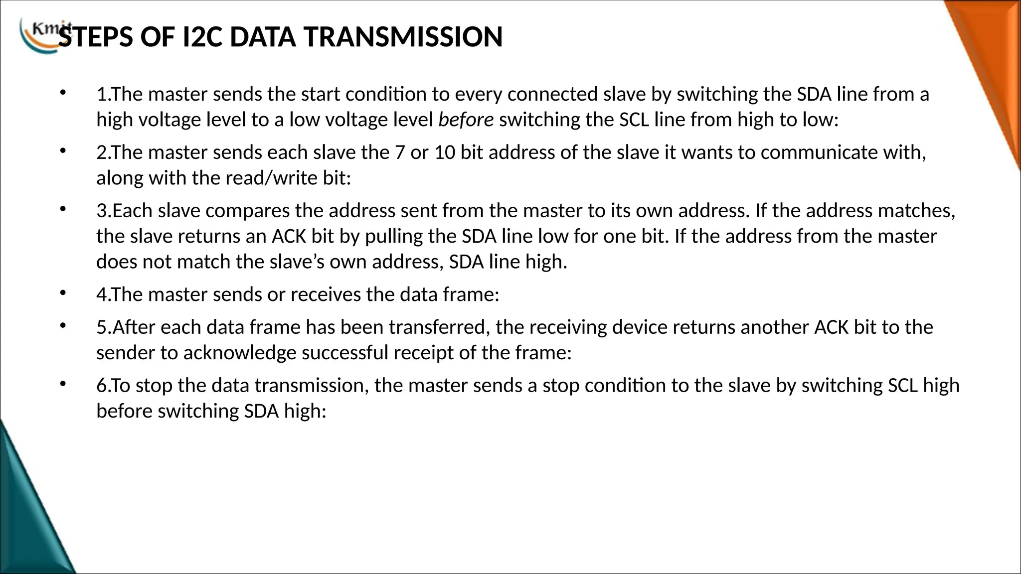 STEPS OF I2C DATA TRANSMISSION
• 1.The master sends the start condition to every connected slave by switching the SDA line from a
high voltage level to a low voltage level before switching the SCL line from high to low:
• 2.The master sends each slave the 7 or 10 bit address of the slave it wants to communicate with,
along with the read/write bit:
• 3.Each slave compares the address sent from the master to its own address. If the address matches,
the slave returns an ACK bit by pulling the SDA line low for one bit. If the address from the master
does not match the slave’s own address, SDA line high.
• 4.The master sends or receives the data frame:
• 5.After each data frame has been transferred, the receiving device returns another ACK bit to the
sender to acknowledge successful receipt of the frame:
• 6.To stop the data transmission, the master sends a stop condition to the slave by switching SCL high
before switching SDA high:
 