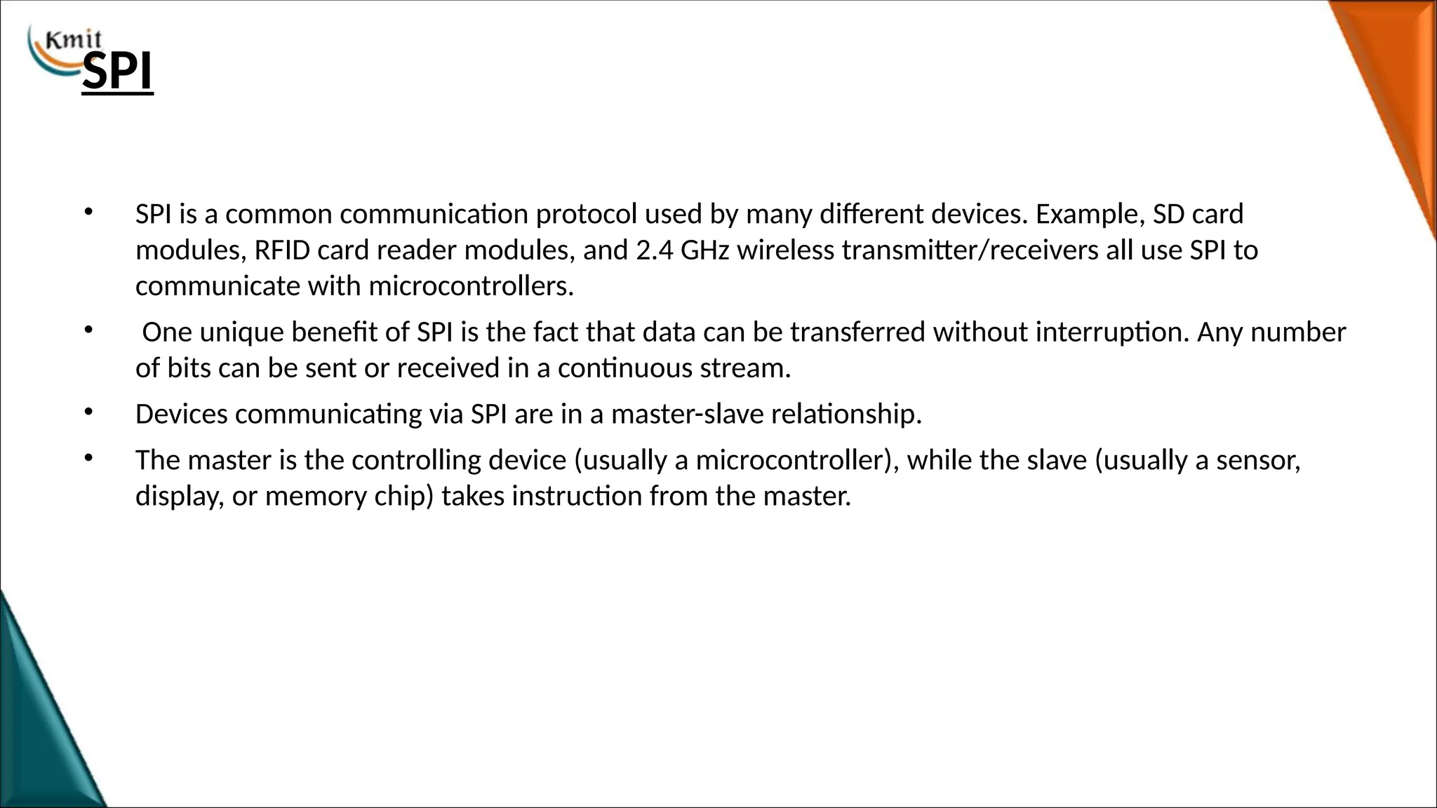 SPI
• SPI is a common communication protocol used by many different devices. Example, SD card
modules, RFID card reader modules, and 2.4 GHz wireless transmitter/receivers all use SPI to
communicate with microcontrollers.
• One unique benefit of SPI is the fact that data can be transferred without interruption. Any number
of bits can be sent or received in a continuous stream.
• Devices communicating via SPI are in a master-slave relationship.
• The master is the controlling device (usually a microcontroller), while the slave (usually a sensor,
display, or memory chip) takes instruction from the master.
 