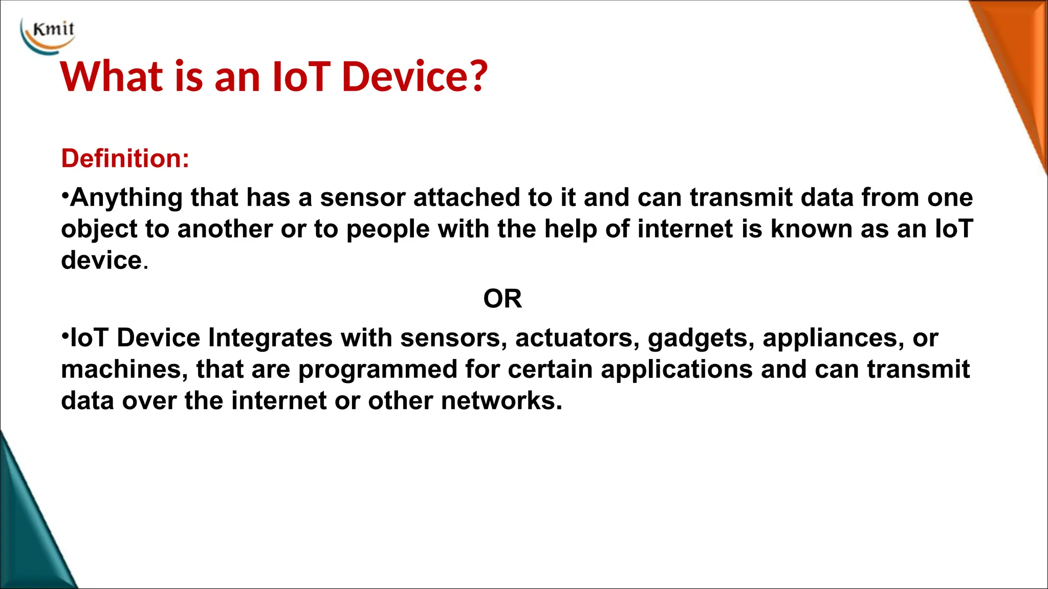 What is an IoT Device?
Definition:
•Anything that has a sensor attached to it and can transmit data from one
object to another or to people with the help of internet is known as an IoT
device.
OR
•IoT Device Integrates with sensors, actuators, gadgets, appliances, or
machines, that are programmed for certain applications and can transmit
data over the internet or other networks.
 