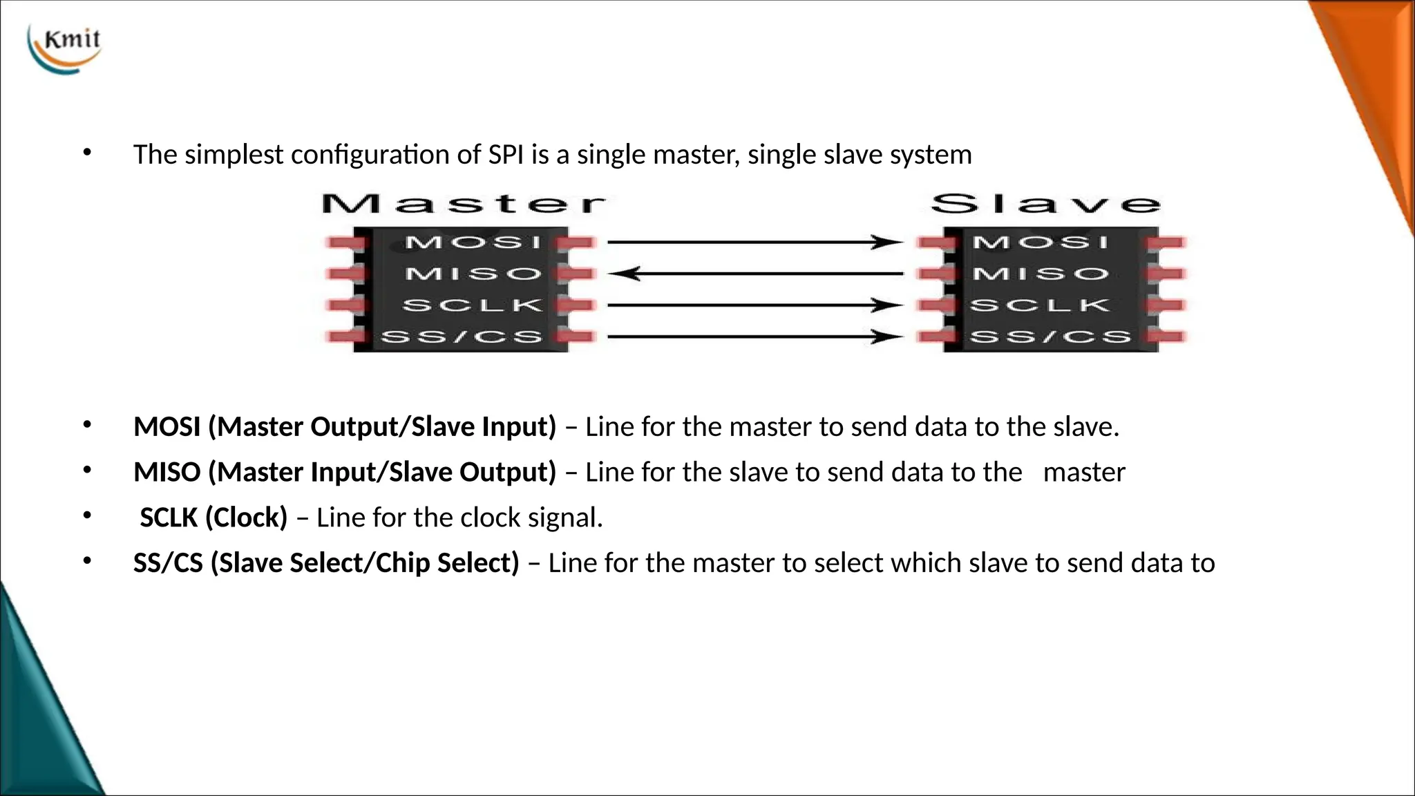 • The simplest configuration of SPI is a single master, single slave system
• MOSI (Master Output/Slave Input) – Line for the master to send data to the slave.
• MISO (Master Input/Slave Output) – Line for the slave to send data to the master
• SCLK (Clock) – Line for the clock signal.
• SS/CS (Slave Select/Chip Select) – Line for the master to select which slave to send data to
 