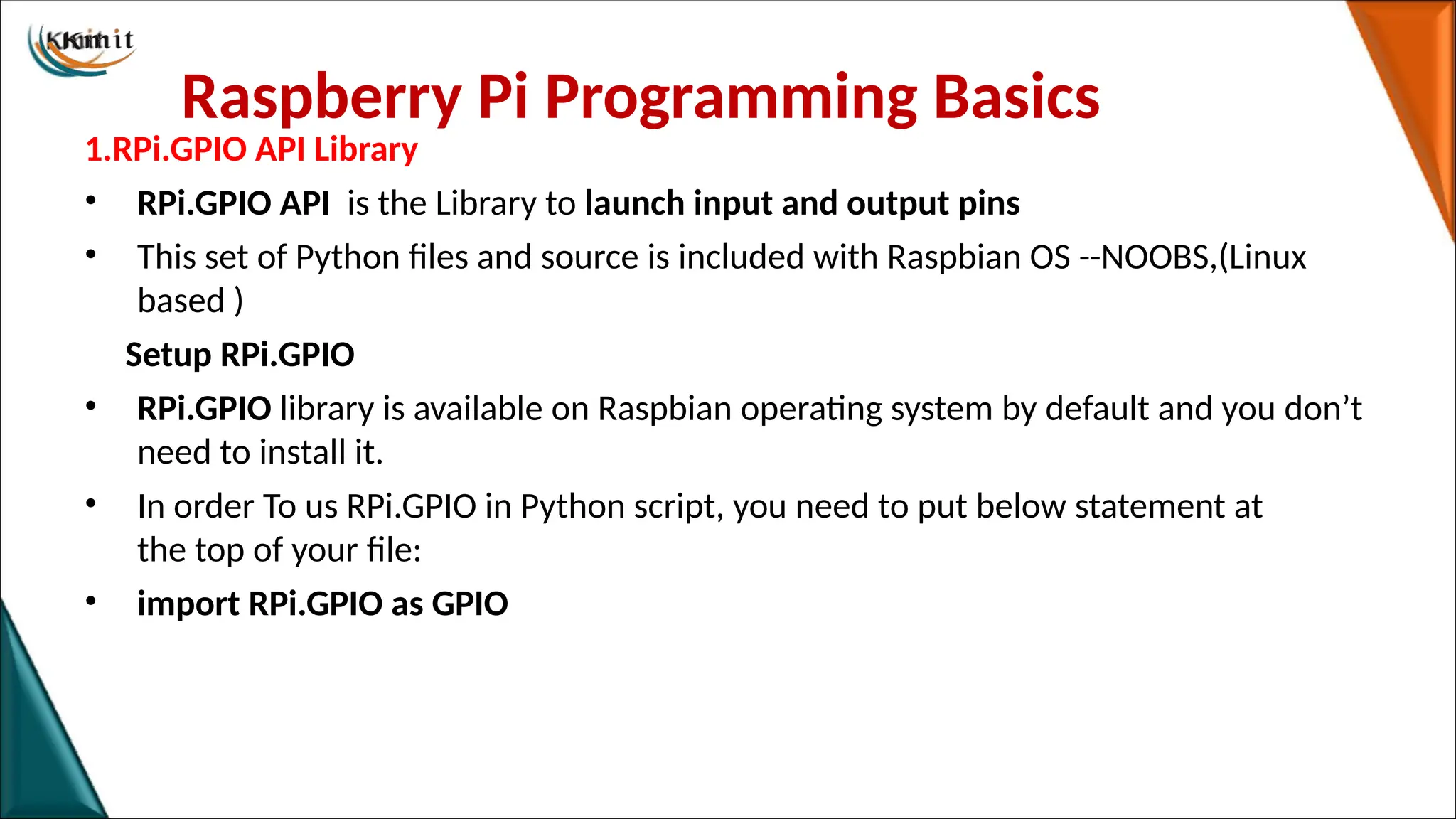 Raspberry Pi Programming Basics
1.RPi.GPIO API Library
• RPi.GPIO API is the Library to launch input and output pins
• This set of Python files and source is included with Raspbian OS --NOOBS,(Linux
based )
Setup RPi.GPIO
• RPi.GPIO library is available on Raspbian operating system by default and you don’t
need to install it.
• In order To us RPi.GPIO in Python script, you need to put below statement at
the top of your file:
• import RPi.GPIO as GPIO
 