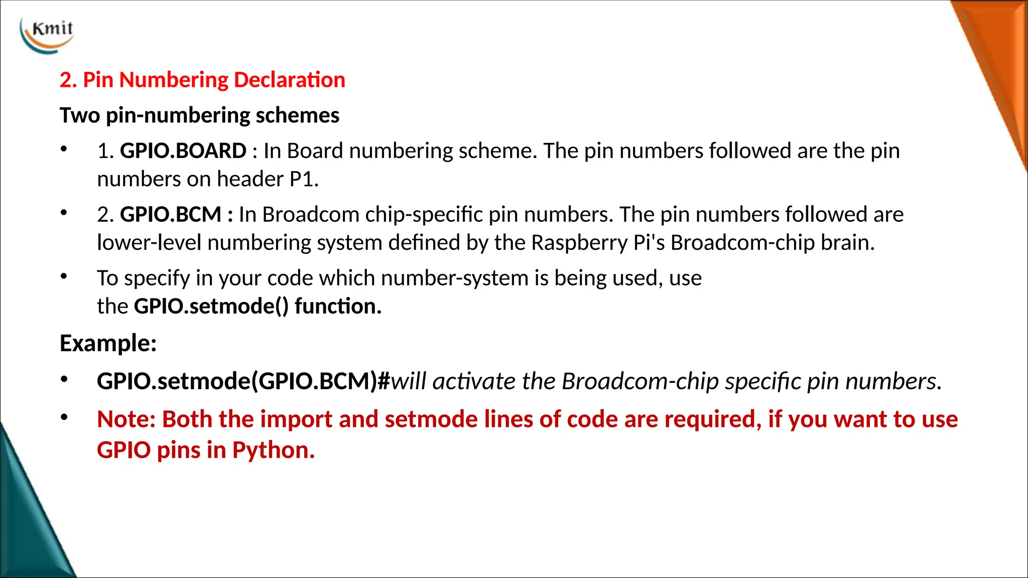 2. Pin Numbering Declaration
Two pin-numbering schemes
• 1. GPIO.BOARD : In Board numbering scheme. The pin numbers followed are the pin
numbers on header P1.
• 2. GPIO.BCM : In Broadcom chip-specific pin numbers. The pin numbers followed are
lower-level numbering system defined by the Raspberry Pi's Broadcom-chip brain.
• To specify in your code which number-system is being used, use
the GPIO.setmode() function.
Example:
• GPIO.setmode(GPIO.BCM)#will activate the Broadcom-chip specific pin numbers.
• Note: Both the import and setmode lines of code are required, if you want to use
GPIO pins in Python.
 