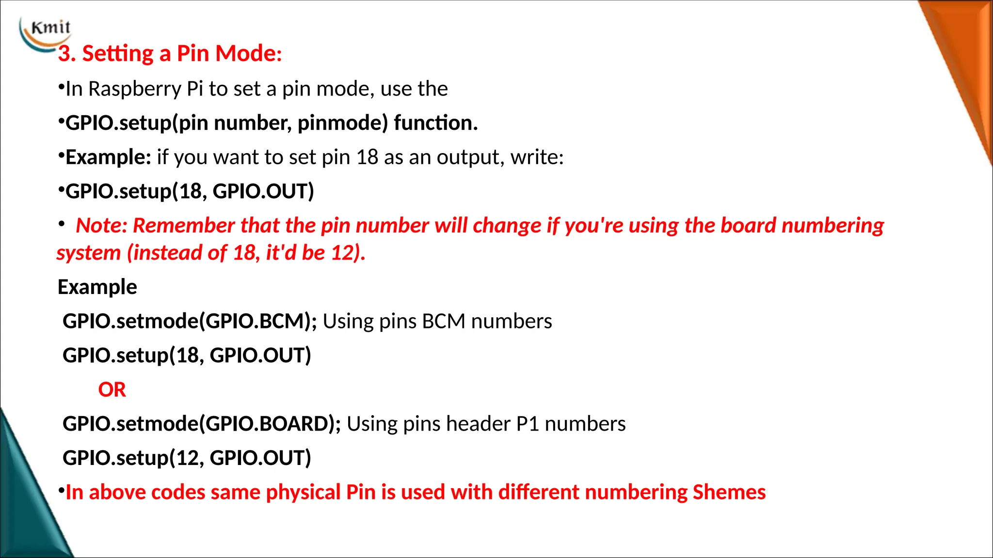 3. Setting a Pin Mode:
•In Raspberry Pi to set a pin mode, use the
•GPIO.setup(pin number, pinmode) function.
•Example: if you want to set pin 18 as an output, write:
•GPIO.setup(18, GPIO.OUT)
• Note: Remember that the pin number will change if you're using the board numbering
system (instead of 18, it'd be 12).
Example
GPIO.setmode(GPIO.BCM); Using pins BCM numbers
GPIO.setup(18, GPIO.OUT)
OR
GPIO.setmode(GPIO.BOARD); Using pins header P1 numbers
GPIO.setup(12, GPIO.OUT)
•In above codes same physical Pin is used with different numbering Shemes
 
