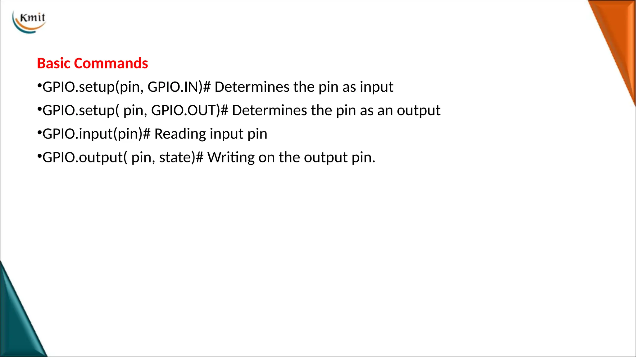 Basic Commands
•GPIO.setup(pin, GPIO.IN)# Determines the pin as input
•GPIO.setup( pin, GPIO.OUT)# Determines the pin as an output
•GPIO.input(pin)# Reading input pin
•GPIO.output( pin, state)# Writing on the output pin.
 